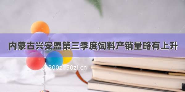 内蒙古兴安盟第三季度饲料产销量略有上升