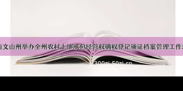 云南文山州举办全州农村土地承包经营权确权登记颁证档案管理工作培训