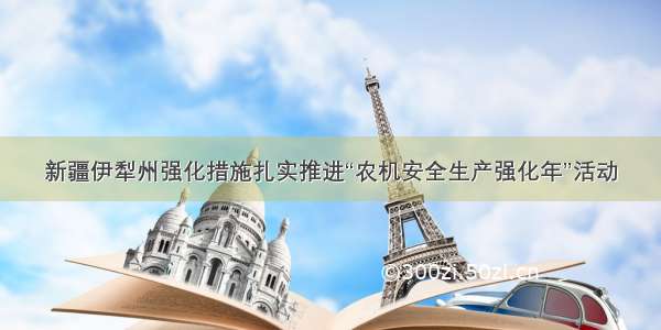 新疆伊犁州强化措施扎实推进“农机安全生产强化年”活动