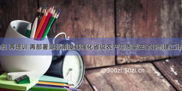 再动员 再培训 再部署湖北南漳县强化省级农产品质量安全县创建工作措施