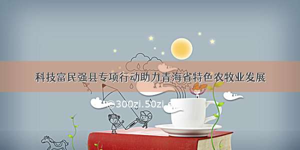 科技富民强县专项行动助力青海省特色农牧业发展