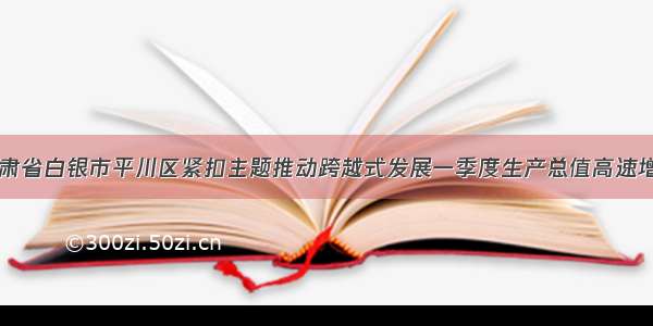 甘肃省白银市平川区紧扣主题推动跨越式发展一季度生产总值高速增长