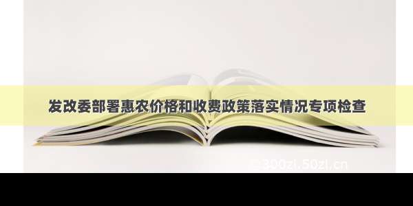 发改委部署惠农价格和收费政策落实情况专项检查