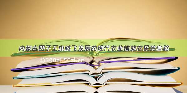 内蒙古四子王旗腾飞发展的现代农业铺就农民致富路