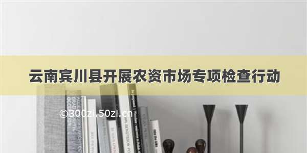 云南宾川县开展农资市场专项检查行动