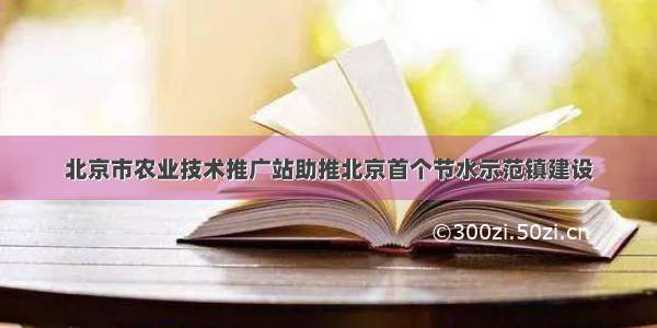 北京市农业技术推广站助推北京首个节水示范镇建设