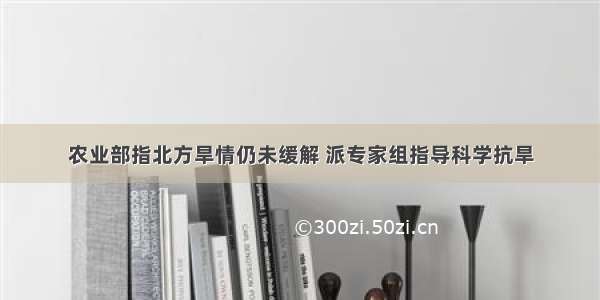 农业部指北方旱情仍未缓解 派专家组指导科学抗旱