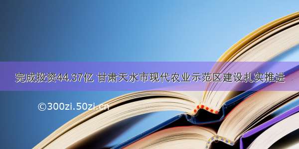 完成投资44.37亿 甘肃天水市现代农业示范区建设扎实推进