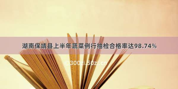 湖南保靖县上半年蔬菜例行抽检合格率达98.74%