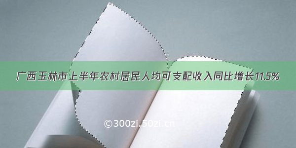 广西玉林市上半年农村居民人均可支配收入同比增长11.5%