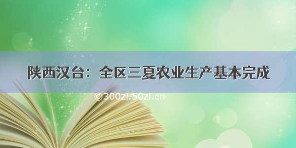 陕西汉台：全区三夏农业生产基本完成