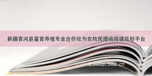 新疆青河县富青养殖专业合作社为农牧民增收搭建良好平台