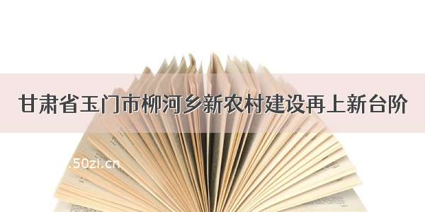 甘肃省玉门市柳河乡新农村建设再上新台阶