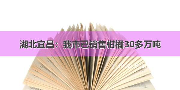 湖北宜昌：我市已销售柑橘30多万吨