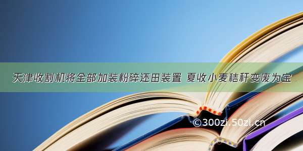 天津收割机将全部加装粉碎还田装置 夏收小麦秸秆变废为宝