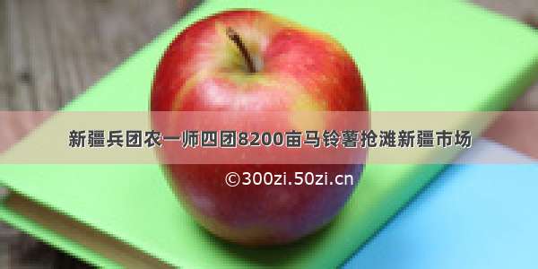 新疆兵团农一师四团8200亩马铃薯抢滩新疆市场