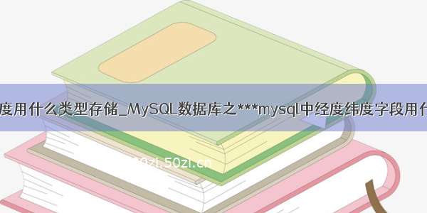 mysql中 经纬度用什么类型存储_MySQL数据库之***mysql中经度纬度字段用什么存储(关于