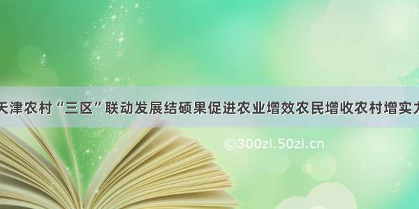 天津农村“三区”联动发展结硕果促进农业增效农民增收农村增实力