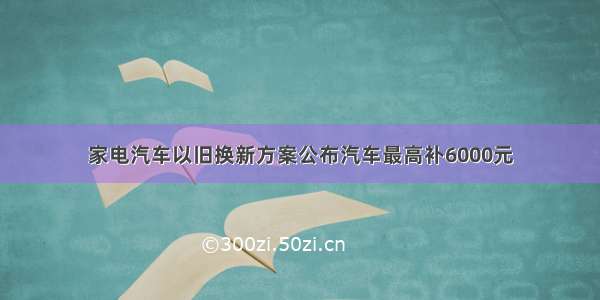 家电汽车以旧换新方案公布汽车最高补6000元