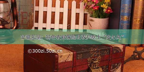 安徽芜湖：特色农业保险让农户吃上“定心丸”