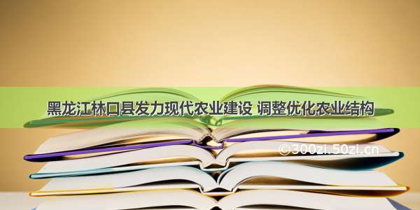 黑龙江林口县发力现代农业建设 调整优化农业结构