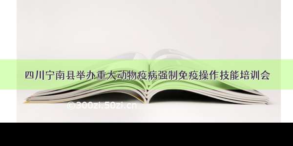 四川宁南县举办重大动物疫病强制免疫操作技能培训会