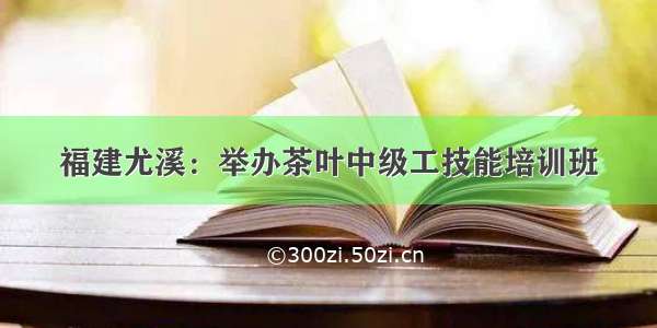 福建尤溪：举办茶叶中级工技能培训班