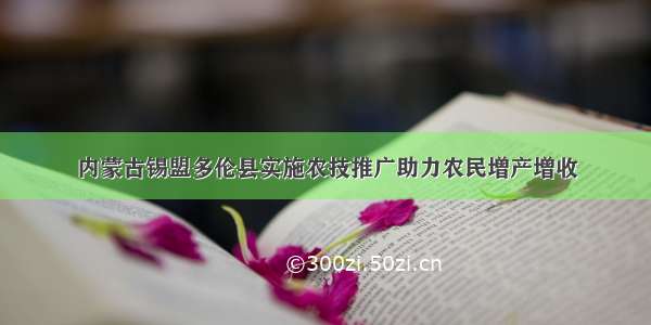 内蒙古锡盟多伦县实施农技推广助力农民增产增收