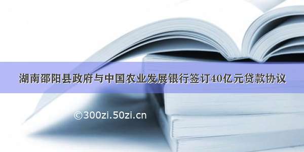 湖南邵阳县政府与中国农业发展银行签订40亿元贷款协议
