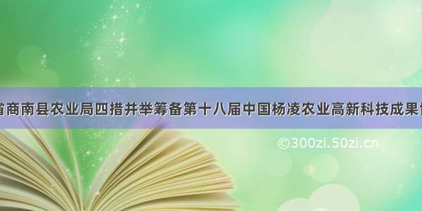 陕西省商南县农业局四措并举筹备第十八届中国杨凌农业高新科技成果博览会