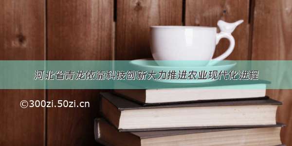 河北省青龙依靠科技创新大力推进农业现代化进程