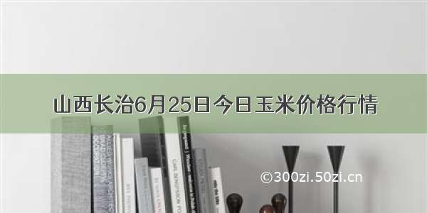 山西长治6月25日今日玉米价格行情