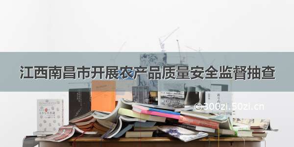 江西南昌市开展农产品质量安全监督抽查