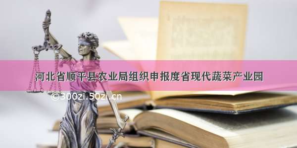 河北省顺平县农业局组织申报度省现代蔬菜产业园