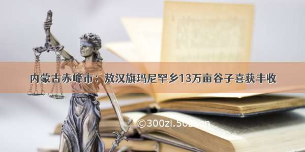 内蒙古赤峰市：敖汉旗玛尼罕乡13万亩谷子喜获丰收