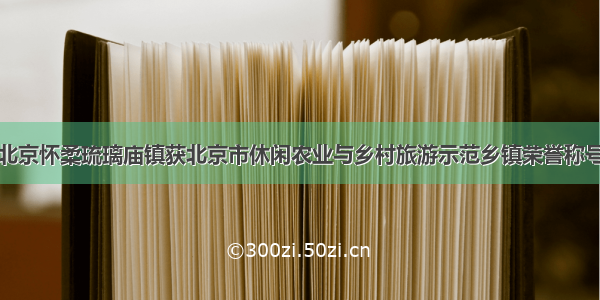 北京怀柔琉璃庙镇获北京市休闲农业与乡村旅游示范乡镇荣誉称号