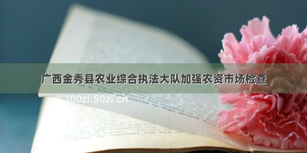 广西金秀县农业综合执法大队加强农资市场检查