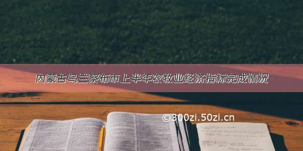 内蒙古乌兰察布市上半年农牧业经济指标完成情况