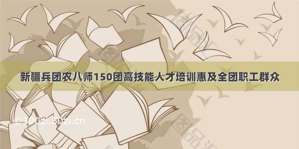 新疆兵团农八师150团高技能人才培训惠及全团职工群众