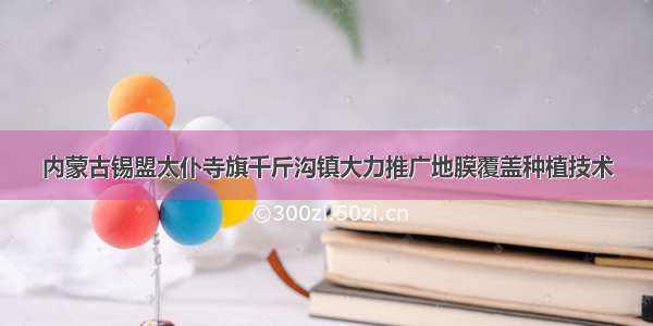 内蒙古锡盟太仆寺旗千斤沟镇大力推广地膜覆盖种植技术