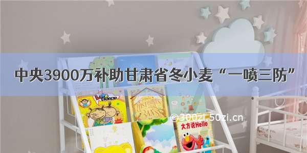 中央3900万补助甘肃省冬小麦“一喷三防”