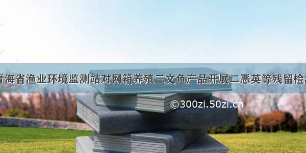 青海省渔业环境监测站对网箱养殖三文鱼产品开展二恶英等残留检测
