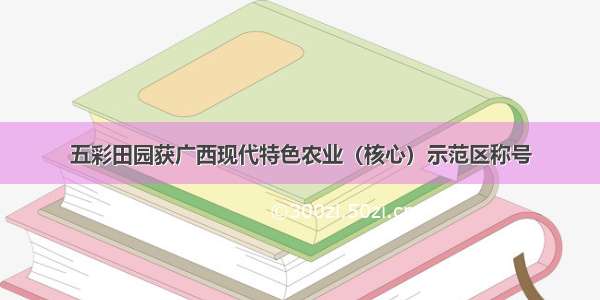 五彩田园获广西现代特色农业（核心）示范区称号