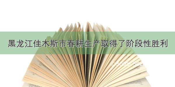 黑龙江佳木斯市春耕生产取得了阶段性胜利