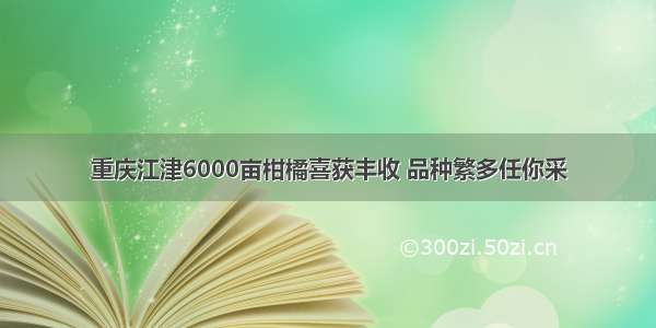 重庆江津6000亩柑橘喜获丰收 品种繁多任你采