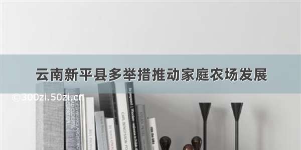 云南新平县多举措推动家庭农场发展