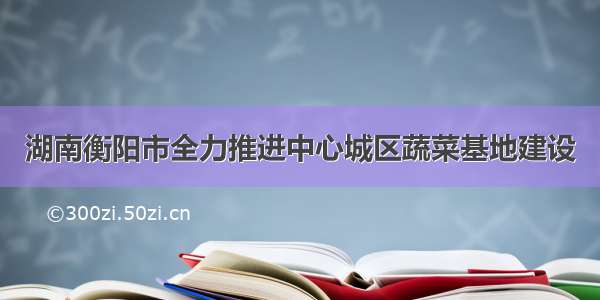 湖南衡阳市全力推进中心城区蔬菜基地建设