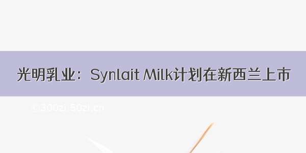 光明乳业：Synlait Milk计划在新西兰上市