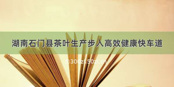 湖南石门县茶叶生产步入高效健康快车道