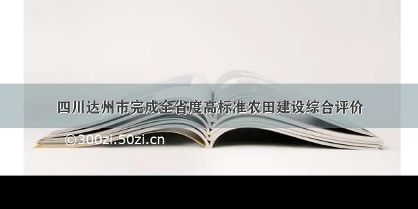 四川达州市完成全省度高标准农田建设综合评价